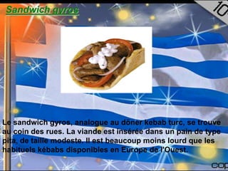 Sandwich gyros




Le sandwich gyros, analogue au döner kebab turc, se trouve
au coin des rues. La viande est insérée dans un pain de type
pita, de taille modeste. Il est beaucoup moins lourd que les
habituels kébabs disponibles en Europe de l'Ouest.
 