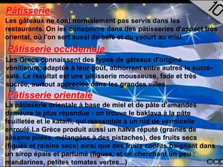 Pâtisserie
Les gâteaux ne sont normalement pas servis dans les
restaurants. On les consomme dans des pâtisseries d'aspect très
oriental, où l'on sert aussi du café et du yaourt au miel.
Pâtisserie occidentale
Les Grecs connaissent des types de gâteaux d'origine
vénitienne, adaptés à leur goût, abhorrant entre autres le sucré-
salé. Le résultat est une pâtisserie mousseuse, fade et très
sucrée, surtout appréciée dans les grandes villes.
Pâtisserie orientale
La pâtisserie orientale à base de miel et de pâte d'amandes
demeure la plus répandue : on trouve le baklava à la pâte
feuilletée et le kataïfi, qui ressemble à un nid de vermicelle
enroulé.La Grèce produit aussi un halva réputé (graines de
sésame pilées, mélangées à des pistaches), des fruits secs
(figues et raisins secs) ainsi que des fruits confits baignant dans
un sirop épais et parfumé (figues, et en cherchant un peu :
mandarines, petites tomates vertes...)
 