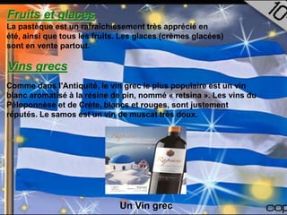 Fruits et glaces
La pastèque est un rafraîchissement très apprécié en
été, ainsi que tous les fruits. Les glaces (crèmes glacées)
sont en vente partout.

Vins grecs
Comme dans l'Antiquité, le vin grec le plus populaire est un vin
blanc aromatisé à la résine de pin, nommé « retsina ». Les vins du
Péloponnèse et de Crète, blancs et rouges, sont justement
réputés. Le samos est un vin de muscat très doux.




                              Un Vin grec
 
