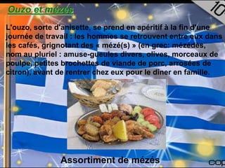 Ouzo et mézés
L'ouzo, sorte d'anisette, se prend en apéritif à la fin d'une
journée de travail : les hommes se retrouvent entre eux dans
les cafés, grignotant des « mézé(s) » (en grec: mézédès,
nom au pluriel : amuse-gueules divers, olives, morceaux de
poulpe, petites brochettes de viande de porc, arrosées de
citron), avant de rentrer chez eux pour le dîner en famille.




               Assortiment de mézés
 