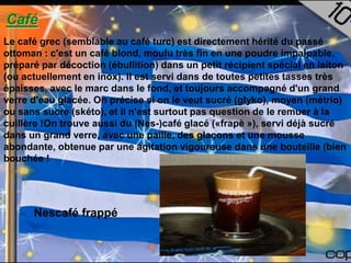 Café
Le café grec (semblable au café turc) est directement hérité du passé
ottoman : c'est un café blond, moulu très fin en une poudre impalpable,
préparé par décoction (ébullition) dans un petit récipient spécial en laiton
(ou actuellement en inox). Il est servi dans de toutes petites tasses très
épaisses, avec le marc dans le fond, et toujours accompagné d'un grand
verre d'eau glacée. On précise si on le veut sucré (glyko), moyen (métrio)
ou sans sucre (skéto), et il n'est surtout pas question de le remuer à la
cuillère !On trouve aussi du (Nes-)café glacé («frapè »), servi déjà sucré
dans un grand verre, avec une paille, des glaçons et une mousse
abondante, obtenue par une agitation vigoureuse dans une bouteille (bien
bouchée !




      Nescafé frappé
 
