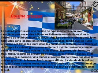 Cuisine grecque


La cuisine grecque est une cuisine de type méditerranéen, avec ses
caractères propres et des influences italiennes ou orientales dues à
l'histoire de la Grèce depuis le Moyen Âge.Les Vénitiens ont apporté leurs
habitudes dans les îles Ioniennes et les Cyclades, tandis que les Turcs
ottomans ont laissé les leurs dans les cuisines de la Crète, de la Thrace et
de Chypre.La cuisine grecque est nettement méditerranéenne, comme
celles de tous les pays voisins : huile d'olive, légumes, blé, fromages
frais, fruits, yaourts de chèvre ou de brebis, miel, viande d'agneau et de
porc, volailles, poisson, vins blancs et rouges.On ne trouve pas dans la
cuisine grecque : le beurre, les fromages affinés. La viande de bœuf est
rare, sauf dans certains restaurants et fast-foods au goût international.Le
repas le plus important est celui du soir, qui peut se prolonger tard dans
la nuit.
 