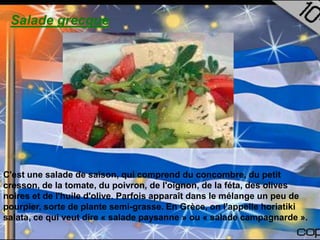 Salade grecque




C'est une salade de saison, qui comprend du concombre, du petit
cresson, de la tomate, du poivron, de l'oignon, de la féta, des olives
noires et de l'huile d'olive. Parfois apparaît dans le mélange un peu de
pourpier, sorte de plante semi-grasse. En Grèce, on l'appelle horiatiki
salata, ce qui veut dire « salade paysanne » ou « salade campagnarde ».
 