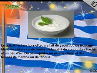 Tzatziki




Le tzatziki est un hors-d'œuvre fait de yaourt ou de fromage
blanc de chèvre ou de brebis mélangé à du concombre haché
et un peu d'ail. On peut ajouter un peu de citron et des
feuilles de menthe ou de fenouil
 