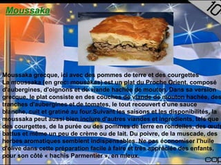 Moussaka




Moussaka grecque, ici avec des pommes de terre et des courgettes
La moussaka (en grec: mousakas) est un plat du Proche Orient, composé
d'aubergines, d'oignons et de viande hachée de mouton. Dans sa version
grecque, le plat consiste en des couches de viande de mouton hachée, des
tranches d'aubergines et de tomates, le tout recouvert d'une sauce
blanche, cuit et gratiné au four.Suivant les saisons et les disponibilités, la
moussaka peut aussi bien inclure d'autres viandes et ingrédients, tels que
des courgettes, de la purée ou des pommes de terre en rondelles, des œufs
battus et même un peu de crème ou de lait. Du poivre, de la muscade, des
herbes aromatiques semblent indispensables. Ne pas économiser l'huile
d'olive dans cette préparation facile à faire et très appréciée des enfants,
pour son côté « hachis Parmentier », en mieux.
 