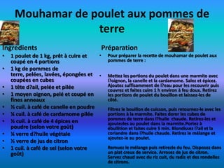 Mouhamar de poulet aux pommes de
                  terre
Ingredients                                 Préparation
•   1 poulet de 1 kg, prêt à cuire et   •    Pour préparer la recette de mouhamar de poulet aux
    coupé en 4 portions                      pommes de terre :
•   1 kg de pommes de
    terre, pelées, lavées, épongées et •     Mettez les portions du poulet dans une marmite avec
    coupées en cubes                         l?oignon, la canelle et la cardamome. Salez et épicez.
•   1 tête d?ail, pelée et pilée             Ajoutez suffisamment de l?eau pour les recouvrir puis
                                             couvrez et faites cuire 1 h environ à feu doux. Retirez
•   1 moyen oignon, pelé et coupé en         les portions de poulet du bouillon et laissez-les de
    fines anneaux                            côté.
•   ½ cuil. à café de canelle en poudre      Filtrez le bouillon de cuisson, puis retournez-le avec les
•   ¼ cuil. à café de cardamome pilée        portions à la marmite. Faites dorer les cubes de
                                             pommes de terre dans l?huile chaude. Retirez-les et
•   ½ cuil. à café de 4 épices en            ajoutezles au poulet dans la marmite.Portez à
    poudre (selon votre goût)                ébullition et faites cuire 5 min. Blondissez l?ail et la
•   ¼ verre d?huile végétale                 coriandre dans l?huile chaude. Retirez le mélange et
                                             ajoutez-le au poulet.
•   ½ verre de jus de citron
•   1 cuil. à café de sel (selon votre       Remuez le mélange puis retirezle du feu. Disposez dans
    goût)                                    un plat creux de service. Arrosez de jus de citron.
                                             Servez chaud avec du riz cuit, du radis et des rondelles
                                             de citrons.
 