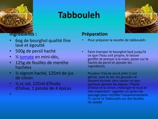 Tabbouleh
Ingredients :                     Préparation
• 6og de bourghol qualité fine    •   Pour préparer la recette de tabbouleh :
  lavé et égoutté
• 500g de persil haché            •   Faire tremper le bourghol lavé jusqu?à
• ½ tomate en mini-dés,               ce que l?eau soit propre, le laisser
                                      gonfler et presser à la main, poser sur le
• 125g de feuilles de menthe          hachis de persil et ajouter les
  hachées                             ingrédients.
• ½ oignon haché, 125ml de jus        Poudrer l?ail de sel et piler (c'est
  de citron                           génial, avec le sel, les gousses se
                                      laissent écraser sans sauter un peu
• ½ cc sel, 125ml d?huile             partout) ajouter les épices, l?huile
  d?olive, 1 pincée de 4 épices       d?olive et le citron, mélanger le tout et
                                      très important : appeler un syrien de
•                                     passage pour rectifier l'assaisonnement
                                      !!! servir la Tabbouleh sur des feuilles
                                      de salade
 
