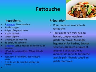 Fattouche
     Ingredients :                               Préparation
•   3 tomates, ½ concombre                       • Pour préparer la recette de
•   3 radis rouges
                                                   fattouche :
•   4 tiges d?oignons verts
•   ½ pain libanais                              • Tout couper en mini dés ou
•   1 petit oignon                                 hacher, couper le pain en
•   1 bouquet de menthe                            petits morceaux. Mélanger
•   de persil, de pourpier                         légumes et les herbes, écraser
•   1 poivron vert, 8 feuilles de laitue ou de
    romaine                                        sel et ail, préparer la sauce et
•   125ml de jus de citron, 250ml d?huile          ajouter à la fattouche au
    d?olive                                        moment de servir le Fattouche
•   2 gousses d?ail pilées, 2cs vinaigre           avec le pain libanais coupé en
    rouge
•   ½ cc de sel, de menthe séchée, de              petits morceaux
    sumac
•
 