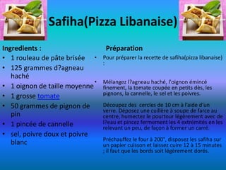 Safiha(Pizza Libanaise)
Ingredients :                     Préparation
• 1 rouleau de pâte brisée •     Pour préparer la recette de safiha(pizza libanaise)
                                 :
• 125 grammes d?agneau
   haché
                             •   Mélangez l?agneau haché, l'oignon émincé
• 1 oignon de taille moyenne     finement, la tomate coupée en petits dès, les
                                 pignons, la cannelle, le sel et les poivres.
• 1 grosse tomate
• 50 grammes de pignon de        Découpez des cercles de 10 cm à l’aide d’un
                                 verre. Déposez une cuillère à soupe de farce au
   pin                           centre, humectez le pourtour légèrement avec de
• 1 pincée de cannelle           l?eau et pincez fermement les 4 extrémités en les
                                 relevant un peu, de façon à former un carré.
• sel, poivre doux et poivre
                                 Préchauffez le four à 200°, disposez les safiha sur
   blanc                         un papier cuisson et laissez cuire 12 à 15 minutes
                                 ; il faut que les bords soit légèrement dorés.
 