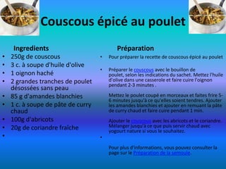 Couscous épicé au poulet
     Ingredients                            Préparation
•   250g de couscous                •   Pour préparer la recette de couscous épicé au poulet
•   3 c. à soupe d'huile d'olive
                                    •   Préparer le couscous avec le bouillon de
•   1 oignon haché                      poulet, selon les indications du sachet. Mettez l'huile
•   2 grandes tranches de poulet        d'olive dans une casserole et faire cuire l'oignon
                                        pendant 2-3 minutes .
    désossées sans peau
•   85 g d'amandes blanchies            Mettez le poulet coupé en morceaux et faites frire 5-
                                        6 minutes jusqu'à ce qu'elles soient tendres. Ajouter
•   1 c. à soupe de pâte de curry       les amandes blanchies et ajouter en remuant la pâte
    chaud                               de curry chaud et faire cuire pendant 1 min.
•   100g d'abricots                     Ajouter le couscous avec les abricots et le coriandre.
•   20g de coriandre fraîche            Mélanger jusqu'à ce que puis servir chaud avec
                                        yogourt nature si vous le souhaitez.
•                                   •
                                        Pour plus d'informations, vous pouvez consulter la
                                        page sur le Préparation de la semoule.
 