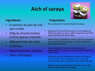 Aich el saraya
Ingredients :                      Préparation
                              •   Pour préparer la recette d'aich el saraya :
• 6 tranches de pain de mie
   sans croûte
                              •   Disposez les tranches de pain sur une plaque et
• 500g de d?achta fraîche         faites-les griller au four à 190° jusqu?à ce qu?elles
                                  soient dorées des deux côtés.
   (crème épaisse orientale
                                  Portez l?eau à ébullition. Faites cuire le sucre dans
• 480g grammes de sucre           une casserole à fond épais, jusqu?à l?obtention
                                  d?un caramel blond.
• 1/2ld?eau
                                  Versez aussitôt l?eau bouillante dessus et
• 50g de pistaches moulues        mélangez bien ; nappez le pain de mie chaud avec
                                  cette sauce.
• ( fleur d?oranger)              Disposez du pain imbibé de caramel au fond de
                                  vos verrines, puis superposez une couche de
                                  crème Achta, puis à nouveau une couche de pain.
                                  Décorez avec les pistaches moulues, un peu de
                                  crème Achta et fleur d'oranger.
 