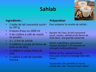 Sahlab
Ingredients :                         Préparation
• 1 boîte de lait concentré sucré •   Pour préparer la recette de sahlab :
  ou 397 g
• 4 tasses d'eau ou 1000 ml
                                  •   Ajouter de l'eau, le lait concentré
• ¼ de cuillère à café de mastic      sucré, mastic, sahlab et de farine de
  en poudre                           maïs dans une grande casserole.
• ¼ c. à thé de sahlab
                                      Porter à ébullition, puis laisser
• 3 cuillères à soupe de farine de    mijoter pendant 7-10 minutes en
  maïs ou de 40 g                     remuant continuellement.
• 3 cuillères à soupe d'eau de
  rose                                Retirer du feu, ajouter l'eau de
• 1 cuillère à café de cannelle       rose, puis versez le mélange dans des
                                      tasses.
  moulue
                                      Saupoudrer de cannelle et servez
                                      chaud avec des "biscuits Kaak arabe".
 