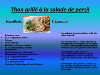Thon grillé à la salade de persil
     Ingredients :                                    Préparation


•                                                        •   Pour préparer la recette de thon grillé à la
    4 steaks de thon                                         salade de persil :
•   2 c. à soupe d'huile d'olive
•   2 citrons
•   salade de persil:                                    •   Tout d'abord, faites la salade de persil en
                                                             mélangeant tous les ingrédients ensemble
•   2 échalotes, finement tranchés                           et remuer jusqu'à complètement combiné.
•   1 c. à soupe de câpres, hachées                          Mettre de côté alors que vous cuire le thon.
    grossièrement
•   1 poignée de petites olives vertes,                      Faites chauffer un gril ou poêle à
    dénoyautées et hachées grossièrement                     frire.Frotter le thon à l'huile d'olive et
•   6 c. à soupe d'huile d'olive                             assaisonner avec le sel et le poivre. La
                                                             plaque de steaks de thon 1 min de chaque
•   1 c. à soupe de moutarde de dijon                        côté.
•   le jus d'un demi-citron
•   2 bottes de feuilles de persil, haché très gros          Servir chaque steak avec de la salade, un
•                                                            coin de citron pour plus de pression et un
                                                             peu de pommes de terre nouvelles, si vous
                                                             le souhaitez.
 
