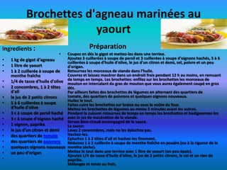 Brochettes d'agneau marinées au
                         yaourt
Ingredients :                                 Préparation
                              •  Coupez en dés le gigot et mettez-les dans une terrine.
•   1 kg de gigot d'agneau       Ajoutez 3 cuillerées à soupe de persil et 3 cuillerées à soupe d'oignons hachés, 5 à 6
                                 cuillerées à soupe d'huile d'olive, le jus d'un citron et demi, sel, poivre et un peu
•   1 litre de yaourt            d'origan.
•   1 à 2 cuillerée à soupe de   Retournez les morceaux de viande dans l'huile.
    menthe fraîche               Couvrez et laissez macérer dans un endroit frais pendant 12 h au moins, en remuant
•   1/4 de tasse d'huile d'olive de temps en temps. Les brochettes: enfilezque vous aurez également coupéde gros
                                 mouton en intercalant du gras de mouton
                                                                               sur les brochettes les morceaux
                                                                                                                   en
•   2 concombres, 1 à 2 têtes    dés.
    d'ail                        Par ailleurs faites des brochettes de légumes en alternant des quartiers de
•   le jus de 2 petits citrons   tomate, des quartiers de poivrons et quelques oignons nouveaux.
                                 Huilez le tout.
•   5 à 6 cuillerées à soupe     Faites cuire les brochettes sur braise ou sous la voûte du four.
    d'huile d'olive              Mettez les brochettes de légumes au moins 5 minutes avant les autres.
•   3 c à soupe de persil haché Pendant la cuisson retournez de temps en temps les brochettes et badigeonnez-les
•   3 c à soupe d'oignon haché avec le jus de macération de la viande.
                                 Servez bien chaud accompagné de la sauce.
•   1 oignon, paprika            La sauce:
•   le jus d'un citron et demi   Lavez 2 concombres, mais ne les épluchez pas.
•   des quartiers de tomate      Hachez-les.
                                 Epluchez 1 à 2 têtes d'ail et hachez-les finement.
•   des quartiers de poivrons    Réduisez 1 à 2 cuillerée à soupe de menthe fraîche en poudre (ou à la rigueur de la
•   quelques oignons nouveaux menthe sèche).
•   un peu d'origan              Mettez le tout dans une terrine avec 1 litre de yaourt (un peu épais).
                                 Ajoutez 1/4 de tasse d'huile d'olive, le jus de 2 petits citrons, le sel et un rien de
•                                paprika.
                                 Mélangez et tenez au frais.
 