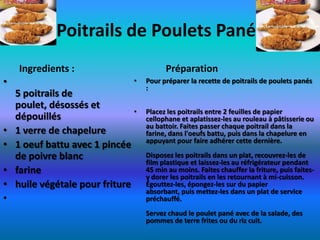 Poitrails de Poulets Panés
    Ingredients :                         Préparation
•                               •   Pour préparer la recette de poitrails de poulets panés
                                    :
    5 poitrails de
    poulet, désossés et
                                •   Placez les poitrails entre 2 feuilles de papier
    dépouillés                      cellophane et aplatissez-les au rouleau à pâtisserie ou
                                    au battoir. Faites passer chaque poitrail dans la
•   1 verre de chapelure            farine, dans l'oeufs battu, puis dans la chapelure en
                                    appuyant pour faire adhérer cette dernière.
•   1 oeuf battu avec 1 pincée
    de poivre blanc                 Disposez les poitrails dans un plat, recouvrez-les de
                                    film plastique et laissez-les au réfrigérateur pendant
•   farine                          45 min au moins. Faites chauffer la friture, puis faites-
                                    y dorer les poitrails en les retournant à mi-cuisson.
•   huile végétale pour friture     Égouttez-les, épongez-les sur du papier
                                    absorbant, puis mettez-les dans un plat de service
•                                   préchauffé.
                                    Servez chaud le poulet pané avec de la salade, des
                                    pommes de terre frites ou du riz cuit.
 