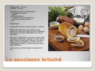 Le saucisson brioché	Préparation : 10 mn Cuisson : 40 mn Ingrédients (pour 6 personnes) : - 1 saucisson à cuire- 3 œufs- 200 g de farine- 1 sachet de levure chimique- 1 verre de crème fraîche- selPréparation : Préchauffer le four à thermostat 5 (150°C).Battre les œufs avec 2 pincées de sel. Ajouter le verre de crème et bien mélanger. Incorporer la farine mélangée à la levure chimique. Beurrer ou chemiser un moule à cake (avec du papier sulfurisé), déposer un tiers de la pâte, poser le saucisson dessus (ne pas le piquer à la fourchette sous peine de voir s'échapper le gras!), puis le recouvrir de la pâte restante. Cuire au four à thermostat 5 pendant 40 mn. 