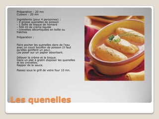 Les quenelles	Préparation : 20 mn Cuisson : 20 mn Ingrédients (pour 4 personnes) : - 4 grosse quenelles de poisson- 1 boîte de bisque de homard- 500 ml de crème liquide- crevettes décortiquées en boîte ou fraîchesPréparation : Faire pocher les quenelles dans de l'eau avec un court bouillon de poisson (il faut qu'elles gonflent un peu). Les poser sur un papier absorbant. Délayer la crème et la bisque. Dans un plat à gratin disposer les quenelles et les crevettes. Napper de la sauce. Passez sous le grill de votre four 10 mn.