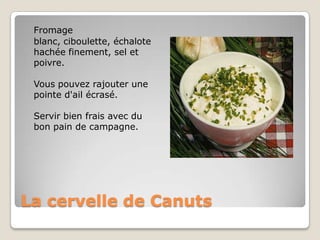 La cervelle de CanutsFromage blanc, ciboulette, échalote hachée finement, sel et poivre.Vous pouvez rajouter une pointe d'ail écrasé.Servir bien frais avec du bon pain de campagne.