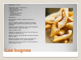 Les bugnesPréparation : 30 mnIngrédients (pour 8 personnes) :- 250 g de farine- 50 g de sucre semoule- 50 g de beurre- 2 œufs- 3 cl de fleur d'oranger- 1 pincée de sel- Huile pour la friturePréparation :Faire ramollir le beurre, battre les œufs à la fourchette.Dans un saladier, disposer la farine en fontaine, ajoutez le sel, le beurre, les œufs battus, la fleur d'oranger.Mélanger jusqu'à l'obtention d'une pate consistante. Laisser reposer 2 heures au frais.Faites chauffer l'huile.Détailler en bandes de 10 cm sur 4 cm et faire une incision au centre de 5 cm.Passer un coin de la bande dans l'incision de sorte à faire un nœud.Plongez les bugnes dans la friture, les retourner 1 fois et les égoutter sur du papier absorbant.Saupoudrez de sucre semoule ou de sucre glace et servez chaud ou froid.