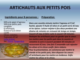 ARTICHAUTS AUX PETITS POIS
     Ingrédients pour 8 personnes :             Préparation
•                             •
    600 g de gigot d'agneau       Dans une cocotte-minute mettre l'agneau et l'ail
    500 g de petits pois
    congelés                      haché, ajouter l'huile d'olive et un petit verre d'eau
    6 artichauts                  et les épices. Laisser mijoter à feu doux pendant une
    Écorce d'1/2 citron           dizaine de minutes en remuant de temps en temps.
    confit                        Couvrir d'eau et faire cuire à couvert 20 minutes.
    Olives violettes
    3 gousses d'ail              Nettoyer les artichauts pour ne garder que le coeur.
    huile d'olive                 Les mettre avec les petits pois dans la cocotte et
    Sel, Poivre, Gingembre        remettre à cuire à couvert pendant 20 minutes en
                                  recouvrant d'eau. Une fois l'ensemble cuit rajouter
•                                 les olives et le citron confit. faire réduire.
                                  Pour la présentation, on commence par mettre la
                                  viande et les petits pois, bien disposer les coeurs
                                  d'artichauts pour les mettre en évidence. Enfin
                                  mettre les olives et le citron.
 