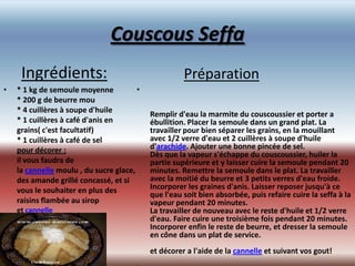 Couscous Seffa
     Ingrédients:                                     Préparation
•   * 1 kg de semoule moyenne           •
    * 200 g de beurre mou
    * 4 cuillères à soupe d'huile
                                            Remplir d'eau la marmite du couscoussier et porter a
    * 1 cuillères à café d'anis en          ébullition. Placer la semoule dans un grand plat. La
    grains( c'est facultatif)               travailler pour bien séparer les grains, en la mouillant
    * 1 cuillères à café de sel             avec 1/2 verre d'eau et 2 cuillères à soupe d'huile
    pour décorer :                          d'arachide. Ajouter une bonne pincée de sel.
                                            Dès que la vapeur s'échappe du couscoussier, huiler la
    il vous faudra de                       partie supérieure et y laisser cuire la semoule pendant 20
    la cannelle moulu , du sucre glace,     minutes. Remettre la semoule dans le plat. La travailler
    des amande grillé concassé, et si       avec la moitié du beurre et 3 petits verres d'eau froide.
    vous le souhaiter en plus des           Incorporer les graines d'anis. Laisser reposer jusqu'à ce
                                            que l'eau soit bien absorbée, puis refaire cuire la seffa à la
    raisins flambée au sirop                vapeur pendant 20 minutes.
    et cannelle                             La travailler de nouveau avec le reste d'huile et 1/2 verre
                                            d'eau. Faire cuire une troisième fois pendant 20 minutes.
                                            Incorporer enfin le reste de beurre, et dresser la semoule
                                            en cône dans un plat de service.
                                            et décorer a l'aide de la cannelle et suivant vos gout!
                                        •
 