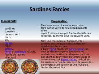 Sardines Farcies
Ingrédients                                 Préparation
                               • Bien laver les sardines,oter les arretes.
  sardines                       faire cuir un verre de riz à l'eau bouillante
  tomates                        salée.
  poivron vert                   raper 2 tomates, couper 2 autres tomates en
                                 rondelles, de meme pour les poivrons verts.
  du riz
  sel,                             faire une charmoula et badigeoner les
  Poivre,                          sardines avec, mettre le riz cuit dans un
  huile,                           saladier ajouter un peu
  safran,                          d'huile, Persil haché, sel, Poivre, safran, un
  Persil et coriande hachés,       oeuf et bien melanger le tout farcir les
  feuille de laurier,              sardines avec le riz et les desposer dans un
  ail ecrasé                       plat allant au four verser du tomates rapé et
                                   assisoné avec sel, Poivre, safran, huile,ail sur
                                   les sardines farcies;decorer avec des rondelles
                                   de tomates et de poivron et une feuille de
                               •
                                   laurier.Mettre au four
 