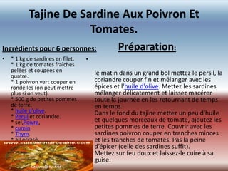 Tajine De Sardine Aux Poivron Et
                       Tomates.
Ingrédients pour 6 personnes:                  Préparation:
•   * 1 kg de sardines en filet.   •
    * 1 kg de tomates fraîches
    pelées et coupées en               le matin dans un grand bol mettez le persil, la
    quatre.
    * 1 poivron vert couper en         coriandre couper fin et mélanger avec les
    rondelles (on peut mettre          épices et l'huile d'olive. Mettez les sardines
    plus si on veut).                  mélanger délicatement et laissez macérer
    * 500 g de petites pommes          toute la journée en les retournant de temps
    de terre.                          en temps.
    * huile d'olive.                   Dans le fond du tajine mettez un peu d'huile
    * Persil et coriandre.
    * sel,Poivre,                      et quelques morceaux de tomate, ajoutez les
    * cumin                            petites pommes de terre. Couvrir avec les
    * Thym.                            sardines poivron couper en tranches minces
    * ail écrasé.                      et les tranches de tomates. Pas la peine
                                       d’épicer (celle des sardines suffit).
                                       Mettez sur feu doux et laissez-le cuire à sa
                                       guise.
 