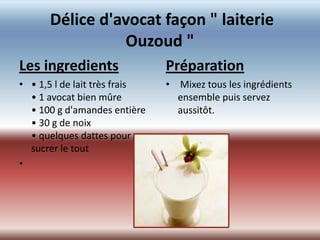 Délice d'avocat façon " laiterie
                Ouzoud "
Les ingredients                Préparation
• • 1,5 l de lait très frais   • Mixez tous les ingrédients
  • 1 avocat bien mûre           ensemble puis servez
  • 100 g d'amandes entière      aussitôt.
  • 30 g de noix
  • quelques dattes pour
  sucrer le tout
•
 