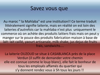 Savez vous que

 Au maroc " la Mahlaba" est une institution!! Ce terme traduit
   littéralement signifie laiterie, mais en réalité on est loin des
  laiteries d'autrefois car la mahlaba n'est plus uniquement le
commerce où on achète des produits laitiers frais mais on peut y
 manger sur le pouce des produits fabrication maison à base de
 lait: lait caillé, yaourt artisanale, milk shake, jus dejus de fruits
                           frais, sandwichs....

  La laiterie OUZOUD se situe à CASABLANCA près de la place
            Verdun (il suffit de demander votre chemin
  elle est connue comme le loup blanc), elle fait le bonheur de
             tous les employés affamés du quartier qui
           s'y donnent rendez vous à 5h tous les jours !!
 