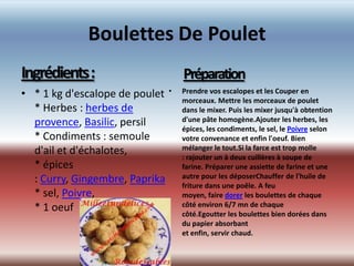 Boulettes De Poulet
Ingrédients:                      Préparation
• * 1 kg d'escalope de poulet •   Prendre vos escalopes et les Couper en
                                  morceaux. Mettre les morceaux de poulet
  * Herbes : herbes de            dans le mixer. Puis les mixer jusqu'à obtention
  provence, Basilic, persil       d'une pâte homogène.Ajouter les herbes, les
                                  épices, les condiments, le sel, le Poivre selon
  * Condiments : semoule          votre convenance et enfin l'oeuf. Bien
  d'ail et d'échalotes,           mélanger le tout.Si la farce est trop molle
                                  : rajouter un à deux cuillères à soupe de
  * épices                        farine. Préparer une assiette de farine et une
  : Curry, Gingembre, Paprika     autre pour les déposerChauffer de l'huile de
                                  friture dans une poêle. A feu
  * sel, Poivre,                  moyen, faire dorer les boulettes de chaque
  * 1 oeuf                        côté environ 6/7 mn de chaque
                                  côté.Egoutter les boulettes bien dorées dans
                                  du papier absorbant
                                  et enfin, servir chaud.
 