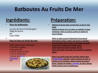 Batboutes Au Fruits De Mer
Ingrédients:                              Préparation:
•   Pour les batboutes:               •   Délayez la levure dans un bol avec un peu d 'eau
                                          tiéde.
    un peu de levure boulangère           Mettez la farine et le sel dans un saladier et bien
    500g de farine                        mélanger. Faire un puit au centre et mettre la
    sel                                   levure diluée.
    l'eau tiéde
•                                         Pétrir la pâte jusqu'à l'obtention d'une boule
    Pour la farce au fruits de mer:       homogène et lisse. Faites une boule et l'aplatir
                                          avec la paume de la main; et decouper des petit
    500 g de poisson melanger             cercle avec un petit verre (selon votre
    3 carottes rapées .                   gout).Couvrir et laisser reposer 30 mn.
    1 gousse d'ail                        Faire cuire dans une poele sans ajouter de matiere
    2 càs d' huile d' olive               grace.
    1 càc d herbe fins
    1 pincé de Curry                      Dans une poèle passez les carottes rapées dans
    curcuma                               l' huile d'olive,ajoutez l' ail,les calamar en dés, le
    sel                                   merlan et les crevettes ,faites revenir de temp à
                                          autre, ajoutez les herbes, curcuma, le carry. laissez
                                          tiedir et farcir avec les batboutes.
                                      •
 