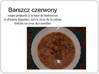 Barszcz czerwony
soupe préparée à la base de betteraves
et d'autres légumes, servie avec de la crème
fraîche ou avec des nouilles
 