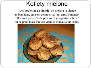 Kotlety mielone
Les boulettes de viande- on prépare la viande
en boulettes, qui sont connues partout dans le monde.
Elles sont préparées le plus souvent à partir de bœuf
ou de porc, mais d'autres viandes sont aussi utilisées.
 