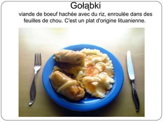Gołąbki
viande de boeuf hachée avec du riz, enroulée dans des
feuilles de chou. C'est un plat d'origine lituanienne.
 