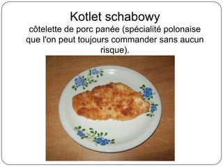 Kotlet schabowy
côtelette de porc panée (spécialité polonaise
que l'on peut toujours commander sans aucun
risque).
 