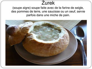 Żurek
(soupe aigre) soupe faite avec de la farine de seigle,
des pommes de terre, une saucisse ou un oeuf, servie
parfois dans une miche de pain.
 