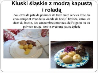 Kluski śląskie z modrą kapustą
i roladą
boulettes de pâte de pommes de terre cuite servies avec du
chou rouge et avec de la viande de boeuf braisée, enroulée
dans du bacon, des concombres marinés, de l'oignon ou du
poivron rouge, servie avec une sauce épicée
 