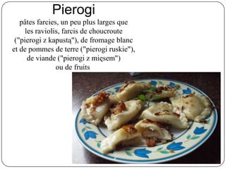 Pierogi
pâtes farcies, un peu plus larges que
les raviolis, farcis de choucroute
("pierogi z kapustą"), de fromage blanc
et de pommes de terre ("pierogi ruskie"),
de viande ("pierogi z mięsem")
ou de fruits
 