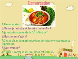 Conversation
A: Bonjour,mosieur
B: Bonjour,je voudrais goût la cuisine Thaïe du Nord.
A: je voudrais recommender le “น้ำ้ำพริกอ่อง”
B: Qu’est-ce que c’est ça?
A:C’est un plat de tomate,piments,viande émincée,curry accompagné de
légumes cuit.
B: C’est comment?
A: Vous le trouverez un peu épicé,mais c’est délicieux.
 