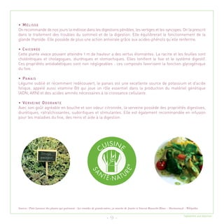 • MÉLISSE
On recommande de nos jours la mélisse dans les digestions pénibles, les vertiges et les syncopes. On la prescrit
dans le traitement des troubles du sommeil et de la digestion. Elle équilibrerait le fonctionnement de la
glande thyroïde. Elle possède de plus une action antivirale grâce aux acides-phénols qu’elle renferme.

• CHICORÉE
Cette plante vivace pouvant atteindre 1 m de hauteur a des vertus étonnantes. La racine et les feuilles sont
cholérétiques et cholagogues, diurétiques et stomachiques. Elles tonifient le foie et le système digestif.
Ces propriétés antidiabétiques sont non négligeables : ces composés favorisent la fonction glycogénique
du foie.

• PA N A I S
Légume oublié et récemment redécouvert, le panais est une excellente source de potassium et d'acide
folique, appelé aussi vitamine B9 qui joue un rôle essentiel dans la production du matériel génétique
(ADN, ARN) et des acides aminés nécessaires à la croissance cellulaire.

• VERVEINE ODORANTE
Avec son goût agréable en bouche et son odeur citronnée, la verveine possède des propriétés digestives,
diurétiques, rafraîchissantes, sudorifiques et stimulantes. Elle est également recommandée en infusion
pour les maladies du foie, des reins et aide à la digestion.




Sources : Petit Larousse des plantes qui guérissent - Les remèdes de grands-mères, ça marche de Josette et Vincent Rousselet Blanc – Doctissimo.fr - Wikipédia

                                                                                                                                                 Tagliatelles aux légumes
                                                                             - 9 -
 