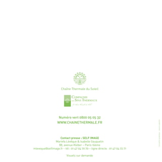 Chaîne Thermale du Soleil




                    Numéro vert 0800 05 05 32




                                                                                Conception graphique : Jeanne Laplante
                   WWW.CHAINETHERMALE.FR



                   Contact presse : SELF IMAGE
               Mariefa Lévêque & Isabelle Gauquelin
                  88, avenue Kléber – Paris 16ème
mleveque@selfimage.fr - tél : 01 47 04 70 70 – ligne directe : 01 47 04 72 71

                           Visuels sur demande
 