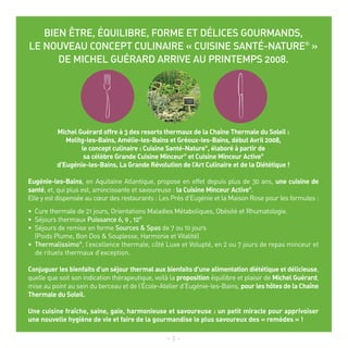 BIEN ÊTRE, ÉQUILIBRE, FORME ET DÉLICES GOURMANDS,
LE NOUVEAU CONCEPT CULINAIRE « CUISINE SANTÉ-NATURE® »
      DE MICHEL GUÉRARD ARRIVE AU PRINTEMPS 2008.




          Michel Guérard offre à 3 des resorts thermaux de la Chaîne Thermale du Soleil :
             Molitg-les-Bains, Amélie-les-Bains et Gréoux-les-Bains, début Avril 2008,
                  le concept culinaire : Cuisine Santé-Nature®, élaboré à partir de
                   sa célèbre Grande Cuisine Minceur® et Cuisine Minceur Active®
          d'Eugénie-les-Bains, La Grande Révolution de l’Art Culinaire et de la Diététique !

Eugénie-les-Bains, en Aquitaine Atlantique, propose en effet depuis plus de 30 ans, une cuisine de
santé, et, qui plus est, amincissante et savoureuse : la Cuisine Minceur Active®.
Elle y est dispensée au cœur des restaurants : Les Prés d’Eugénie et la Maison Rose pour les formules :
• Cure thermale de 21 jours, Orientations Maladies Métaboliques, Obésité et Rhumatologie.
• Séjours thermaux Puissance 6, 9 , 12®
• Séjours de remise en forme Sources & Spas de 7 ou 10 jours
  (Poids Plume, Bon Dos & Souplesse, Harmonie et Vitalité)
• Thermalissimo®, l’excellence thermale, côté Luxe et Volupté, en 2 ou 7 jours de repas minceur et
  de rituels thermaux d’exception.

Conjuguer les bienfaits d’un séjour thermal aux bienfaits d'une alimentation diététique et délicieuse,
quelle que soit son indication thérapeutique, voilà la proposition équilibre et plaisir de Michel Guérard,
mise au point au sein du berceau et de l’École-Atelier d’Eugénie-les-Bains, pour les hôtes de la Chaîne
Thermale du Soleil.

Une cuisine fraîche, saine, gaie, harmonieuse et savoureuse : un petit miracle pour apprivoiser
une nouvelle hygiène de vie et faire de la gourmandise le plus savoureux des « remèdes » !

                                                  - 1 -
 
