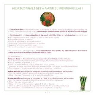 HEUREUX PRIVILÉGIÉS À PARTIR DU PRINTEMPS 2008 !




La Cuisine Santé-Nature® déclinera désormais, en un florilège de saveurs, ses vertus de plaisir et de gourmandise, tout
en restant « diététiquement correcte », dans trois autres des sites thermaux privilégiés de la Chaîne Thermale du Soleil.

Les bénéfices santé de cette cuisine d’équilibre, de légèreté, de créativité et si riche en « principes utiles » sont nombreux :
• On s’allège de quelques kilos (jusqu’à 6 kg selon la durée de son séjour),
• L’appétit se modère et se stabilise,
• L’indice de glycémie et la tension s’améliorent,
• Le transit et l’assimilation des aliments se rectifient,
• La peau et le sommeil apprécient aussi,
• Et l’on retrouve très vite tonus et vitalité durables.

Cette cuisine, qui a « fait ses preuves », s’inscrit parfaitement dans le cadre des différents séjours de remise en
santé et de remise en forme de la Chaîne Thermale du Soleil.

Elle est dispensée à :
Molitg-les-Bains, en Roussillon Roman, au restaurant du Grand Hôtel, pour les formules :
• Cure thermale de 21 jours Orientations Dermatologie, Rhumatologie et/ou Voies respiratoires
• Séjours thermaux Puissance 6, 9, 12®
• Séjours de remise en forme Sources & Spas de 2, 3, 7 ou 10 jours
  (Harmonie & Vitalité, Bon Dos & Souplesse, Nouveau Souffle, Peau Neuve, Spécial Maux de bureau)
• Thermalissimo®, l’excellence thermale, côté luxe et volupté, en 3 ou 6 jours

Amélie-les-Bains, en Pays Catalan, au restaurant de l’Hôtel de la Pinède pour les formules :
• Cure thermale de 21 jours Orientations Rhumatologie et/ou Voies respiratoires
• Séjours thermaux Puissance 6, 9, 12® et Spécial Maux de Bureau

Gréoux-les-Bains, en Provence, au restaurant de l’Hôtel de la Crémaillère pour les formules :
• Cure thermale de 21 jours Orientations Rhumatologie et/ou Voies respiratoires
• Séjours thermaux puissance 6,9, 12®
• Séjours de remise en forme Sources & Spas de 2, 3, 7 ou 10 jours
  (Harmonie & Vitalité, Bon Dos & Souplesse, Nouveau Souffle, Spécial Maux de bureau)
• Thermalissimo®, l’excellence thermale, côté luxe et volupté, en 3 ou 6 jours.

                                                                                                   Salade de légumes parfumée à la coriandre
                                                             - 3 -
 