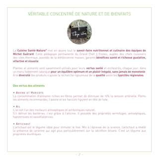 VÉRITABLE CONCENTRÉ DE NATURE ET DE BIENFAITS




La Cuisine Santé-Nature® met en œuvre tout le savoir-faire nutritionnel et culinaire des équipes de
Michel Guérard. Cette pédagogie permanente du Grand Chef 3 Etoiles, auprès des chefs cuisiniers
des sites thermaux, assistés de la diététicienne maison, garantit bénéfices santé et richesse gustative,
olfactive et visuelle.

Plantes et aliments sont savamment utilisés pour leurs vertus santé et orchestrés, chaque jour, dans
un menu faiblement calorique pour un équilibre optimum et un plaisir inégalé, sans jamais de monotonie.
À la diversité des produits s’ajoute la recherche rigoureuse de la qualité selon les typicités régionales.


Des vertus des aliments

• AVO I N E E T H A R I COT S
La consommation d'aliments riches en fibres permet de diminuer de 10% la tension artérielle. Parmi
les aliments recommandés, l'avoine et les haricots figurent en tête de liste.

• AIL
L'ail est l'un des meilleurs antiseptiques et antibiotiques naturel.
S'il détruit les bactéries, c'est grâce à l'allicine. Il possède des propriétés vermifuges, antiseptiques,
hypotensives et vasodilatatrices.

• ARTICHAUT
L’artichaut est le légume idéal pour stimuler le foie. Mis à l’épreuve de la science, l’artichaut a révélé
la présence de cyranine qui agit plus particulièrement sur la sécrétion biliaire. C'est un légume aux
propriétés diurétiques




                                                  - 7 -
 