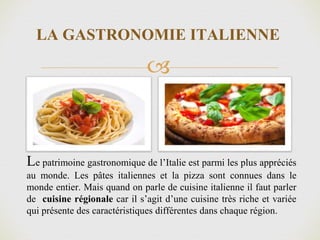 
LA GASTRONOMIE ITALIENNE
Le patrimoine gastronomique de l’Italie est parmi les plus appréciés
au monde. Les pâtes italiennes et la pizza sont connues dans le
monde entier. Mais quand on parle de cuisine italienne il faut parler
de cuisine régionale car il s’agit d’une cuisine très riche et variée
qui présente des caractéristiques différentes dans chaque région.
 