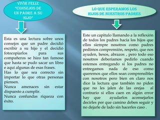 Vivir feliz “consejos de un padre a su hijo”Lo que esperamos los hijos de nuestros padresEste un capitulo llamando a la reflexión de todos los padres hacia los hijos que ellos siempre nosotros como padres pedimos comprensión, respeto, que nos ayuden, besos, abrazos , pero todo eso nosotros deberíamos pedirlo cuando  estemos entregando si los padres no entregamos nada de eso como queremos que ellos sean comprensibles con nosotros pero bien en claro nos dice la lectura que también no piden que no les jalen de las orejas  al contrario si ellos caen en algún error hay que  ayudarlos aconsejarlos decirles por que camino deben seguir y no dejarle de lado sin hacerles caso .Esta es una lectura sobre unos consejos que un padre decidió escribir a su hijo y el decidió fotocopiarlos para sus compañeros se hizo tan famoso  que hasta se pudo sacar un libro e aquí algunas de esas frases.Has lo que sea correcto sin importar lo que otras personas piensen.Nunca amenaces sin estar dispuesto a cumplir.Nunca confundas riqueza con éxito.