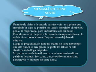 MI MAMÁ NO TIENE NOVIOUn niño de visita a la casa de sus tíos veía  a su prima que arreglada la  casa se pintaba los labios, arreglaba el cabello , ponía  la mejor ropa, para encontrarse con su novio .Cuando su novio llegaba a la casa ella siempre atenta a el le serbia vino con mucho cariño y nunca se dejaban de mirarse.Luego se preguntaba el niño mi mama no tiene novio por que ella nunca se arregla, no se pinta los labios ni esta atenta cuando llega mi padre.Mi padre nunca le trae flores para mi mama ni se dicen palabras de amor. Son como desconocidos mi mama no tiene novio  y mi papa no tiene novia.