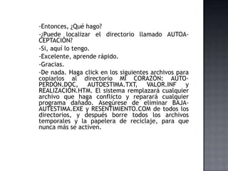 -Entonces, ¿Qué hago?
-¿Puede localizar el directorio llamado AUTOA-
CEPTACIÒN?
-Si, aquí lo tengo.
-Excelente, aprende rápido.
-Gracias.
-De nada. Haga click en los siguientes archivos para
copiarlos al directorio MI CORAZÒN: AUTO-
PERDÒN.DOC, AUTOESTIMA.TXT, VALOR.INF y
REALIZACIÒN.HTM. El sistema remplazará cualquier
archivo que haga conflicto y reparará cualquier
programa dañado. Asegúrese de eliminar BAJA-
AUTESTIMA.EXE y RESENTIMIENTO.COM de todos los
directorios, y después borre todos los archivos
temporales y la papelera de reciclaje, para que
nunca más se activen.
 