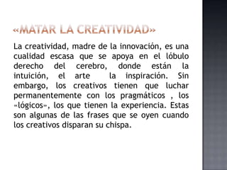 La creatividad, madre de la innovación, es una
cualidad escasa que se apoya en el lóbulo
derecho del cerebro, donde están la
intuición, el arte la inspiración. Sin
embargo, los creativos tienen que luchar
permanentemente con los pragmáticos , los
«lógicos», los que tienen la experiencia. Estas
son algunas de las frases que se oyen cuando
los creativos disparan su chispa.
 