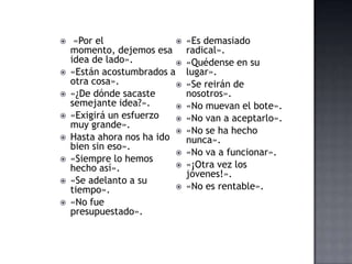  «Por el
momento, dejemos esa
idea de lado».
 «Están acostumbrados a
otra cosa».
 «¿De dónde sacaste
semejante idea?».
 «Exigirá un esfuerzo
muy grande».
 Hasta ahora nos ha ido
bien sin eso».
 «Siempre lo hemos
hecho así».
 «Se adelanto a su
tiempo».
 «No fue
presupuestado».
 «Es demasiado
radical».
 «Quédense en su
lugar».
 «Se reirán de
nosotros».
 «No muevan el bote».
 «No van a aceptarlo».
 «No se ha hecho
nunca».
 «No va a funcionar».
 «¡Otra vez los
jóvenes!».
 «No es rentable».
 